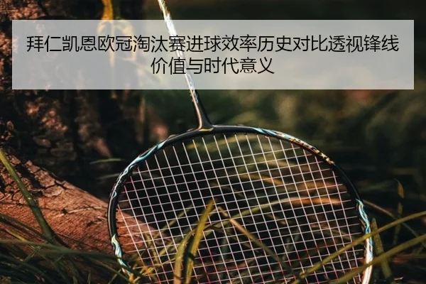 拜仁凯恩欧冠淘汰赛进球效率历史对比透视锋线价值与时代意义