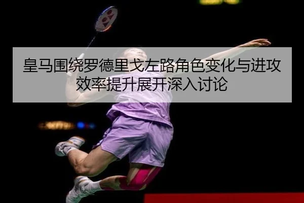 皇马围绕罗德里戈左路角色变化与进攻效率提升展开深入讨论