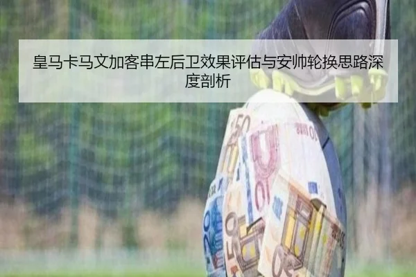 皇马卡马文加客串左后卫效果评估与安帅轮换思路深度剖析