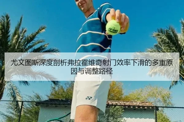 尤文图斯深度剖析弗拉霍维奇射门效率下滑的多重原因与调整路径