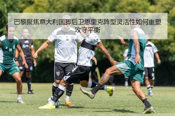 巴黎聚焦意大利国脚后卫恩里克阵型灵活性如何重塑攻守平衡